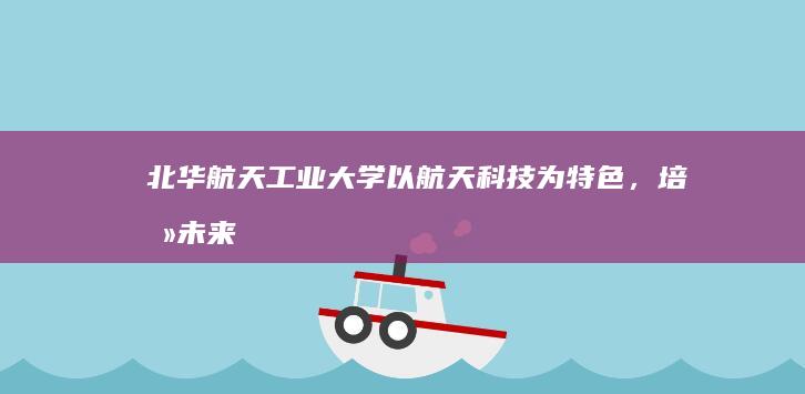 北华航天工业大学：以航天科技为特色，培养未来创新人才的摇篮